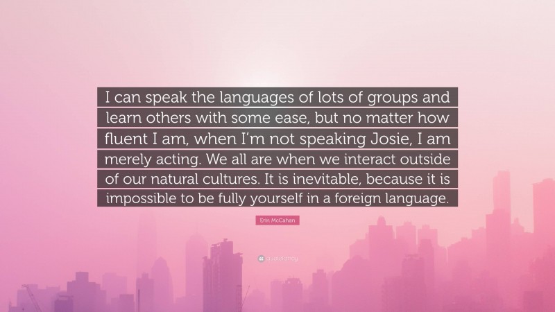 Erin McCahan Quote: “I can speak the languages of lots of groups and learn others with some ease, but no matter how fluent I am, when I’m not speaking Josie, I am merely acting. We all are when we interact outside of our natural cultures. It is inevitable, because it is impossible to be fully yourself in a foreign language.”