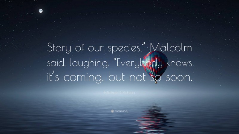 Michael Crichton Quote: “Story of our species,” Malcolm said, laughing. “Everybody knows it’s coming, but not so soon.”