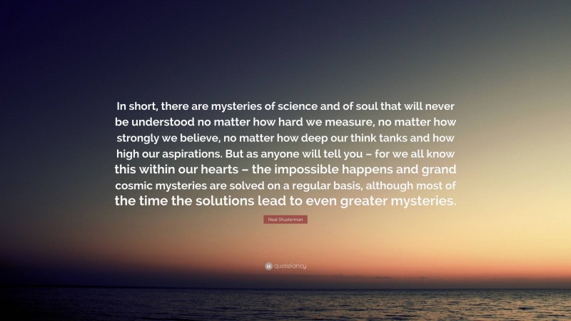 Neal Shusterman Quote: “In short, there are mysteries of science and of soul that will never be understood no matter how hard we measure, no matter how strongly we believe, no matter how deep our think tanks and how high our aspirations. But as anyone will tell you – for we all know this within our hearts – the impossible happens and grand cosmic mysteries are solved on a regular basis, although most of the time the solutions lead to even greater mysteries.”