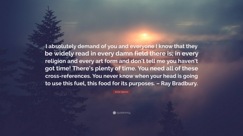Annie Spence Quote: “I absolutely demand of you and everyone I know that they be widely read in every damn field there is; in every religion and every art form and don’t tell me you haven’t got time! There’s plenty of time. You need all of these cross-references. You never know when your head is going to use this fuel, this food for its purposes. – Ray Bradbury.”