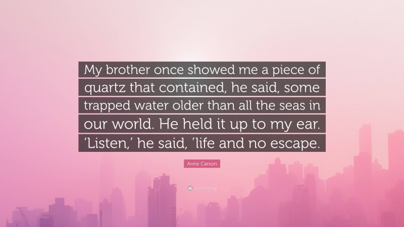 Anne Carson Quote: “My brother once showed me a piece of quartz that contained, he said, some trapped water older than all the seas in our world. He held it up to my ear. ‘Listen,’ he said, ’life and no escape.”