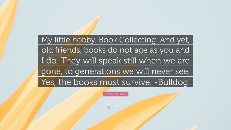 Corrie ten Boom Quote: “My little hobby. Book Collecting. And yet, old friends, books do not age as you and I do. They will speak still when we are gone, to generations we will never see. Yes, the books must survive. -Bulldog.”