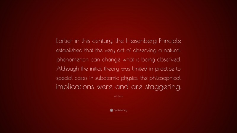 Al Gore Quote: “Earlier in this century, the Heisenberg Principle established that the very act of observing a natural phenomenon can change what is being observed. Although the initial theory was limited in practice to special cases in subatomic physics, the philosophical implications were and are staggering.”