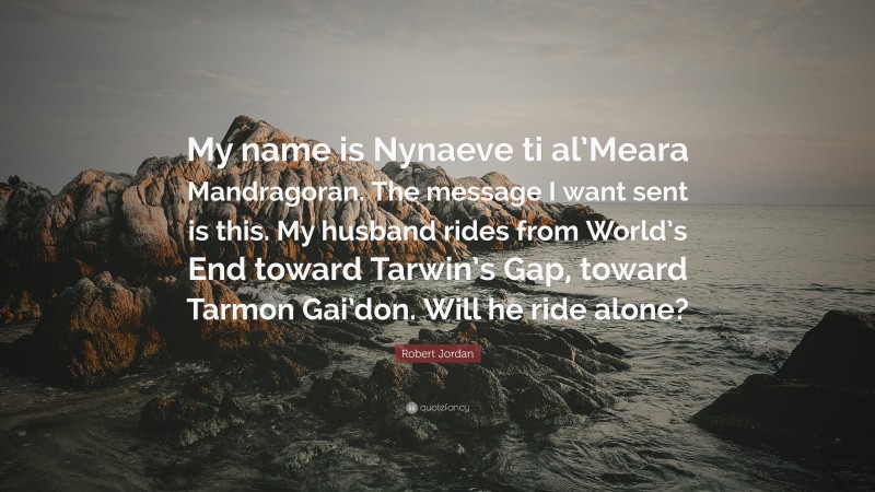 Robert Jordan Quote: “My name is Nynaeve ti al’Meara Mandragoran. The message I want sent is this. My husband rides from World’s End toward Tarwin’s Gap, toward Tarmon Gai’don. Will he ride alone?”