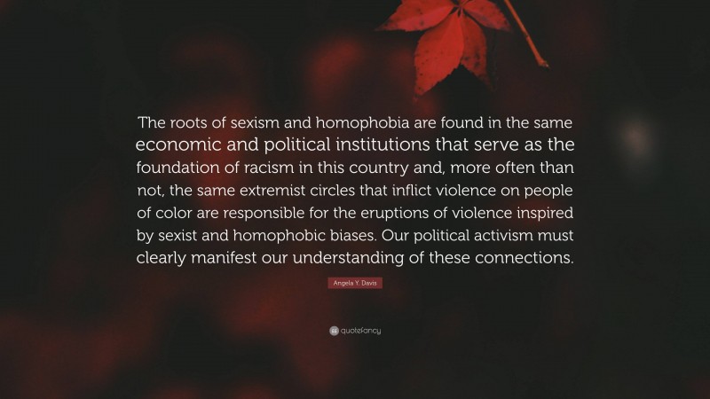 Angela Y. Davis Quote: “The roots of sexism and homophobia are found in the same economic and political institutions that serve as the foundation of racism in this country and, more often than not, the same extremist circles that inflict violence on people of color are responsible for the eruptions of violence inspired by sexist and homophobic biases. Our political activism must clearly manifest our understanding of these connections.”