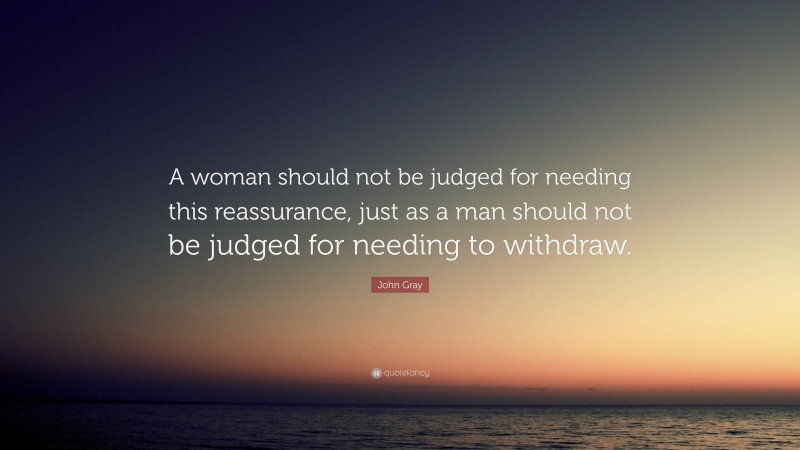 John Gray Quote: “A woman should not be judged for needing this reassurance, just as a man should not be judged for needing to withdraw.”