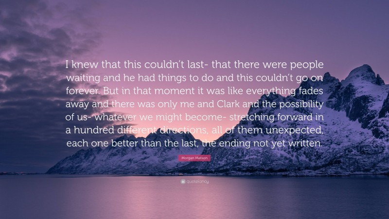 Morgan Matson Quote: “I knew that this couldn’t last- that there were people waiting and he had things to do and this couldn’t go on forever. But in that moment it was like everything fades away and there was only me and Clark and the possibility of us- whatever we might become- stretching forward in a hundred different directions, all of them unexpected, each one better than the last, the ending not yet written.”