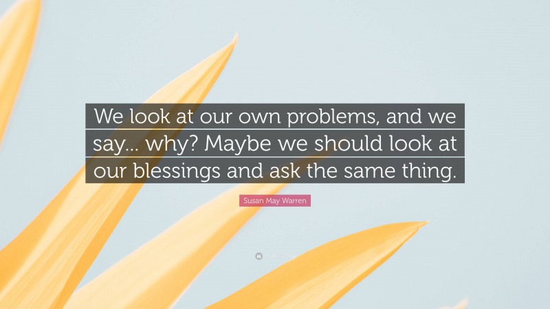 Susan May Warren Quote: “We look at our own problems, and we say... why? Maybe we should look at our blessings and ask the same thing.”