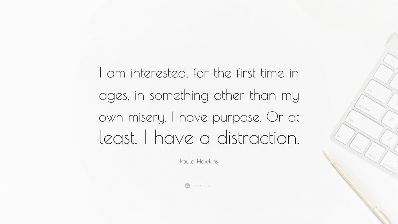 Paula Hawkins Quote: “I am interested, for the first time in ages, in something other than my own misery. I have purpose. Or at least, I have a distraction.”