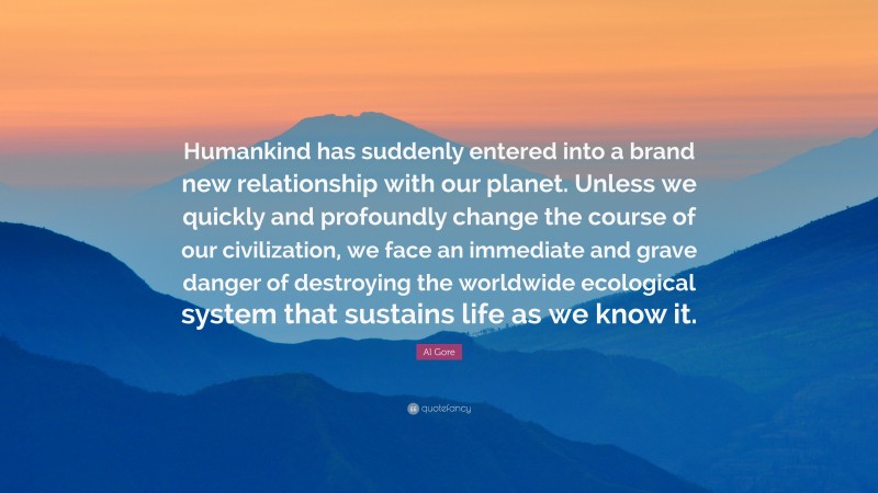 Al Gore Quote: “Humankind has suddenly entered into a brand new relationship with our planet. Unless we quickly and profoundly change the course of our civilization, we face an immediate and grave danger of destroying the worldwide ecological system that sustains life as we know it.”