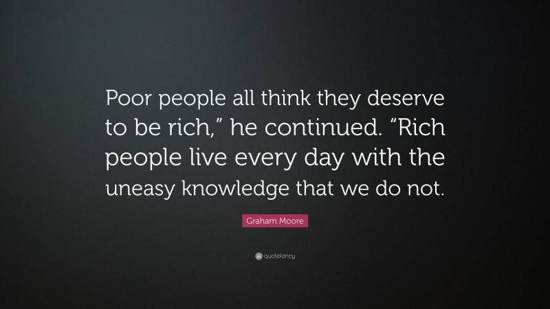Graham Moore Quote: “Poor people all think they deserve to be rich,” he continued. “Rich people live every day with the uneasy knowledge that we do not.”