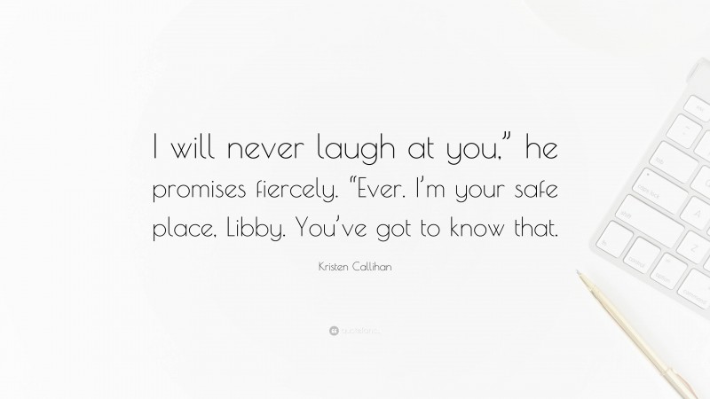 Kristen Callihan Quote: “I will never laugh at you,” he promises fiercely. “Ever. I’m your safe place, Libby. You’ve got to know that.”