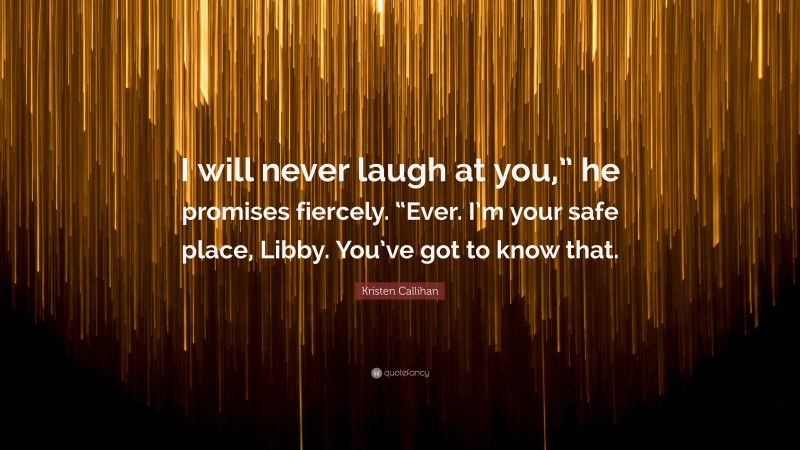 Kristen Callihan Quote: “I will never laugh at you,” he promises fiercely. “Ever. I’m your safe place, Libby. You’ve got to know that.”