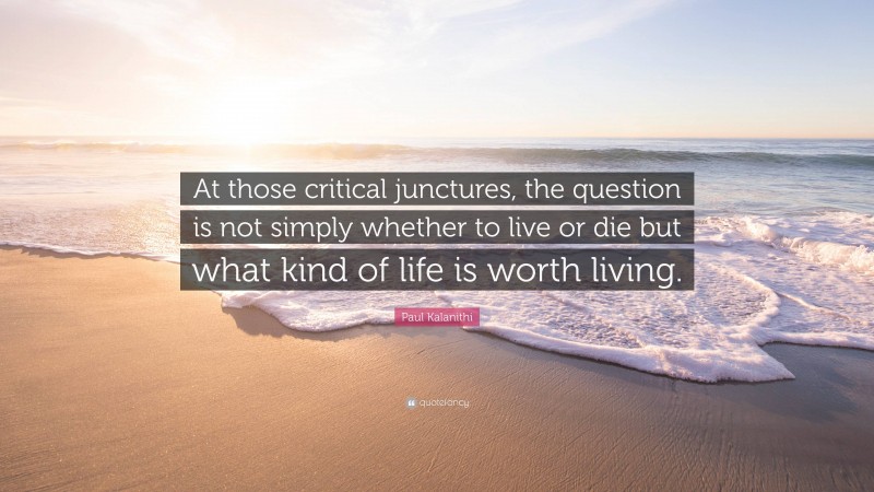 Paul Kalanithi Quote: “At those critical junctures, the question is not simply whether to live or die but what kind of life is worth living.”