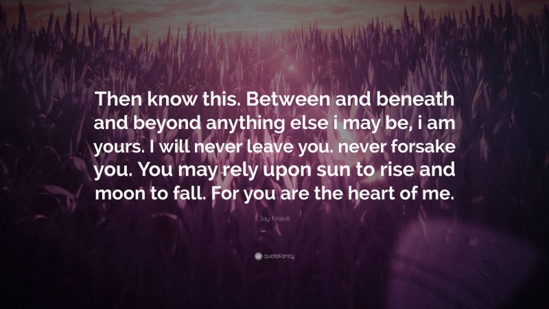 Jay Kristoff Quote: “Then know this. Between and beneath and beyond anything else i may be, i am yours. I will never leave you. never forsake you. You may rely upon sun to rise and moon to fall. For you are the heart of me.”