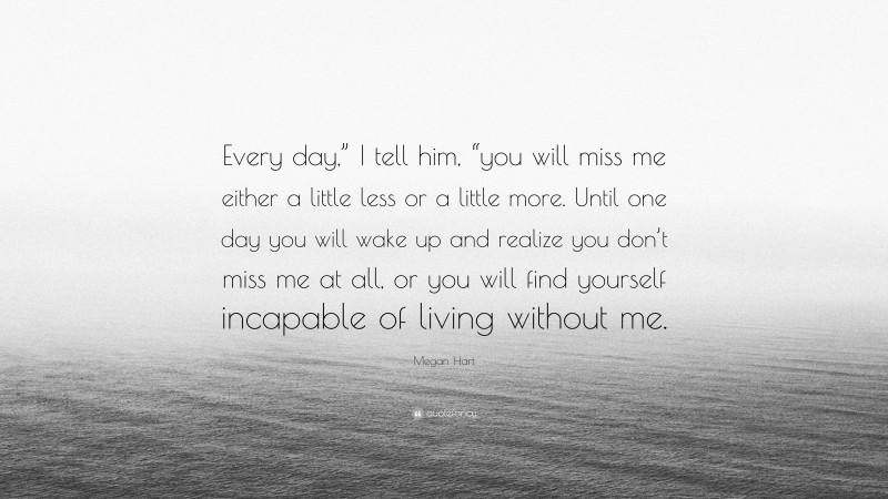 Megan Hart Quote: “Every day,” I tell him, “you will miss me either a little less or a little more. Until one day you will wake up and realize you don’t miss me at all, or you will find yourself incapable of living without me.”