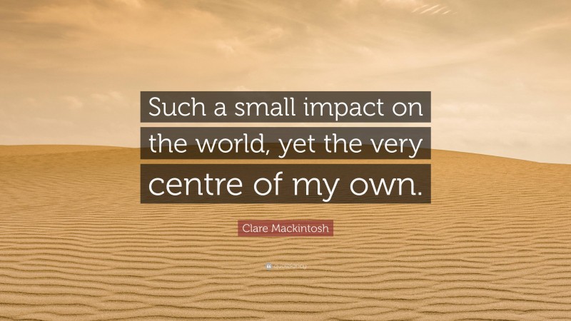 Clare Mackintosh Quote: “Such a small impact on the world, yet the very centre of my own.”
