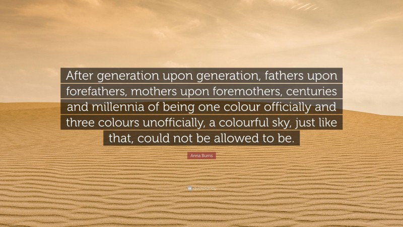 Anna Burns Quote: “After generation upon generation, fathers upon forefathers, mothers upon foremothers, centuries and millennia of being one colour officially and three colours unofficially, a colourful sky, just like that, could not be allowed to be.”