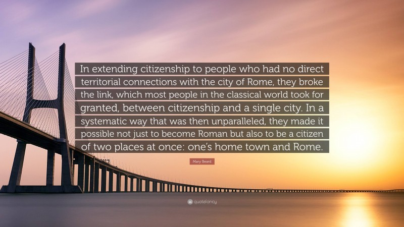 Mary Beard Quote: “In extending citizenship to people who had no direct territorial connections with the city of Rome, they broke the link, which most people in the classical world took for granted, between citizenship and a single city. In a systematic way that was then unparalleled, they made it possible not just to become Roman but also to be a citizen of two places at once: one’s home town and Rome.”