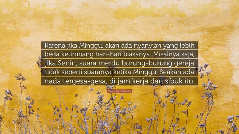 Bagus Dwi Hananto Quote: “Karena jika Minggu, akan ada nyanyian yang lebih beda ketimbang hari-hari biasanya. Misalnya saja, jika Senin, suara merdu burung-burung gereja tidak seperti suaranya ketika Minggu. Seakan ada nada tergesa-gesa, di jam kerja dan sibuk itu.”