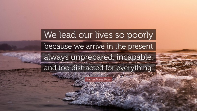 Rainer Maria Rilke Quote: “We lead our lives so poorly because we arrive in the present always unprepared, incapable, and too distracted for everything.”