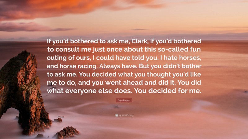 Jojo Moyes Quote: “If you’d bothered to ask me, Clark, if you’d bothered to consult me just once about this so-called fun outing of ours, I could have told you. I hate horses, and horse racing. Always have. But you didn’t bother to ask me. You decided what you thought you’d like me to do, and you went ahead and did it. You did what everyone else does. You decided for me.”