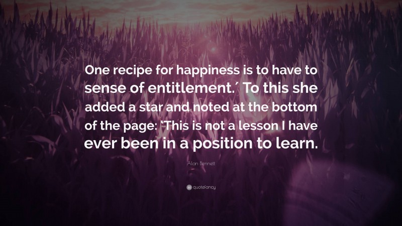 Alan Bennett Quote: “One recipe for happiness is to have to sense of entitlement.′ To this she added a star and noted at the bottom of the page: ‘This is not a lesson I have ever been in a position to learn.”