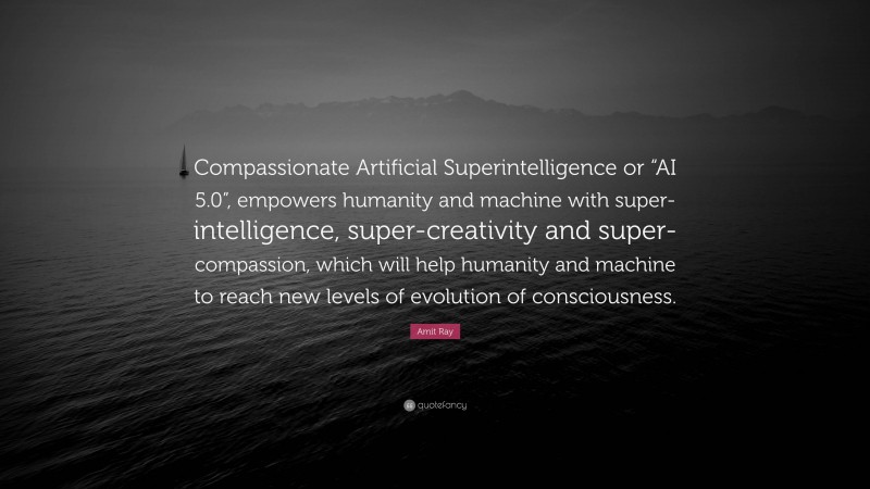 Amit Ray Quote: “Compassionate Artificial Superintelligence or “AI 5.0”, empowers humanity and machine with super-intelligence, super-creativity and super-compassion, which will help humanity and machine to reach new levels of evolution of consciousness.”