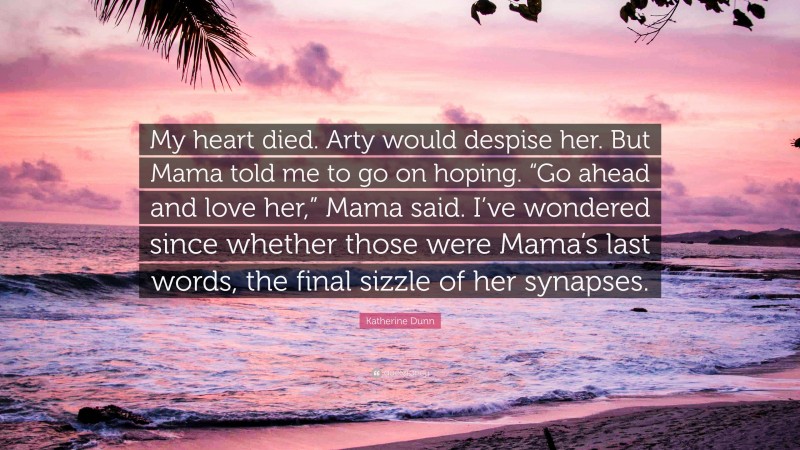 Katherine Dunn Quote: “My heart died. Arty would despise her. But Mama told me to go on hoping. “Go ahead and love her,” Mama said. I’ve wondered since whether those were Mama’s last words, the final sizzle of her synapses.”