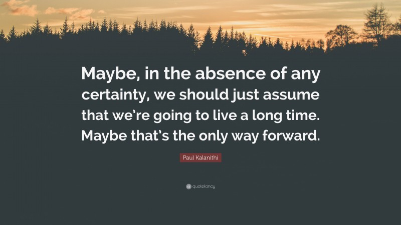 Paul Kalanithi Quote: “Maybe, in the absence of any certainty, we should just assume that we’re going to live a long time. Maybe that’s the only way forward.”