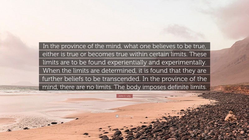 John C. Lilly Quote: “In the province of the mind, what one believes to be true, either is true or becomes true within certain limits. These limits are to be found experientially and experimentally. When the limits are determined, it is found that they are further beliefs to be transcended. In the province of the mind, there are no limits. The body imposes definite limits.”