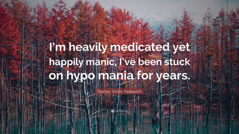 Stanley Victor Paskavich Quote: “I’m heavily medicated yet happily manic, I’ve been stuck on hypo mania for years.”