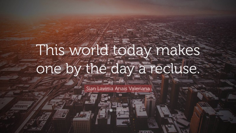 Sian Lavinia Anais Valeriana Quote: “This world today makes one by the day a recluse.”