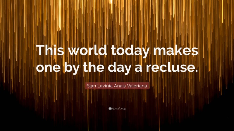 Sian Lavinia Anais Valeriana Quote: “This world today makes one by the day a recluse.”