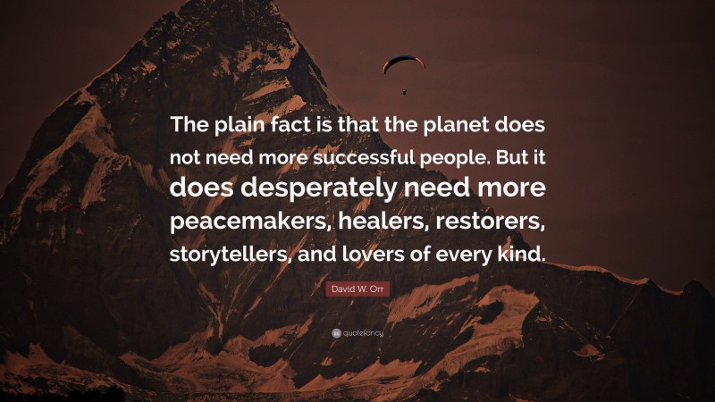 David W. Orr Quote: “The plain fact is that the planet does not need more successful people. But it does desperately need more peacemakers, healers, restorers, storytellers, and lovers of every kind.”