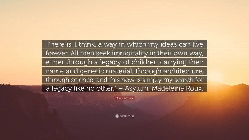 Madeleine Roux Quote: “There is, I think, a way in which my ideas can live forever. All men seek immortality in their own way, either through a legacy of children carrying their name and genetic material, through architecture, through science, and this now is simply my search for a legacy like no other.” – Asylum, Madeleine Roux.”