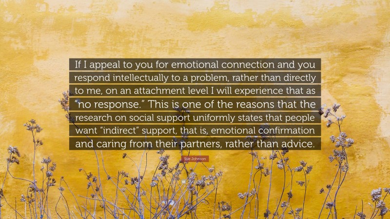 Sue Johnson Quote: “If I appeal to you for emotional connection and you respond intellectually to a problem, rather than directly to me, on an attachment level I will experience that as “no response.” This is one of the reasons that the research on social support uniformly states that people want “indirect” support, that is, emotional confirmation and caring from their partners, rather than advice.”