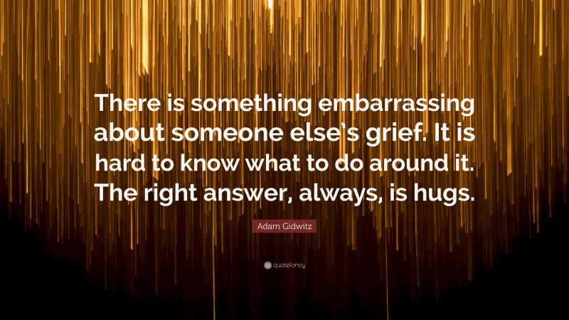 Adam Gidwitz Quote: “There is something embarrassing about someone else’s grief. It is hard to know what to do around it. The right answer, always, is hugs.”