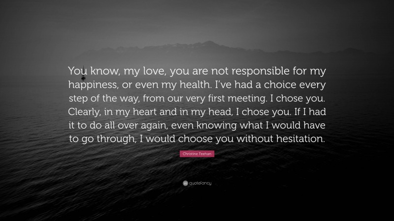 Christine Feehan Quote: “You know, my love, you are not responsible for my happiness, or even my health. I’ve had a choice every step of the way, from our very first meeting. I chose you. Clearly, in my heart and in my head, I chose you. If I had it to do all over again, even knowing what I would have to go through, I would choose you without hesitation.”