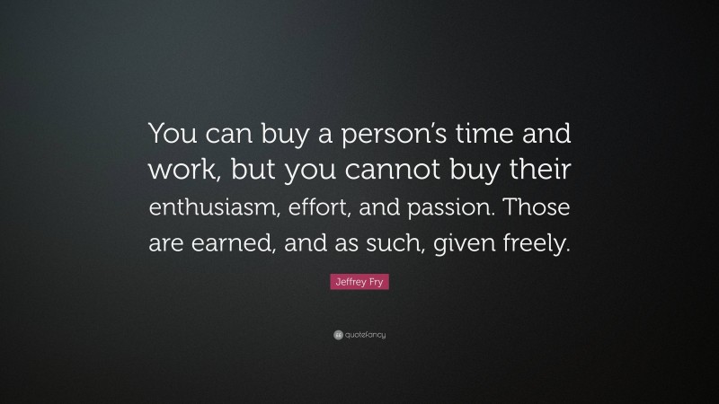 Jeffrey Fry Quote: “You can buy a person’s time and work, but you cannot buy their enthusiasm, effort, and passion. Those are earned, and as such, given freely.”