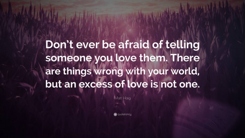 Matt Haig Quote: “Don’t ever be afraid of telling someone you love them. There are things wrong with your world, but an excess of love is not one.”