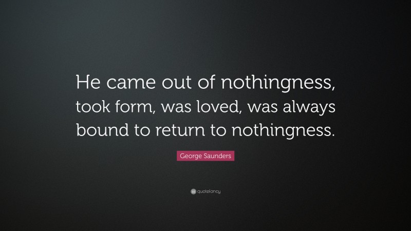 George Saunders Quote: “He came out of nothingness, took form, was loved, was always bound to return to nothingness.”