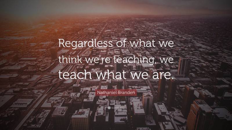 Nathaniel Branden Quote: “Regardless of what we think we’re teaching, we teach what we are.”