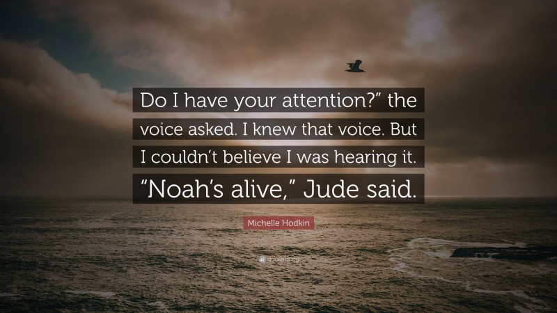Michelle Hodkin Quote: “Do I have your attention?” the voice asked. I knew that voice. But I couldn’t believe I was hearing it. “Noah’s alive,” Jude said.”