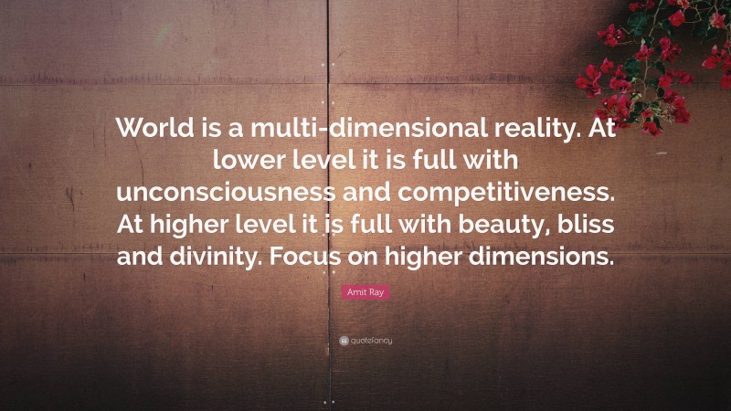Amit Ray Quote: “World is a multi-dimensional reality. At lower level it is full with unconsciousness and competitiveness. At higher level it is full with beauty, bliss and divinity. Focus on higher dimensions.”