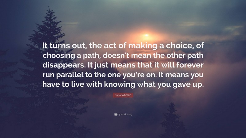 Julia Whelan Quote: “It turns out, the act of making a choice, of choosing a path, doesn’t mean the other path disappears. It just means that it will forever run parallel to the one you’re on. It means you have to live with knowing what you gave up.”