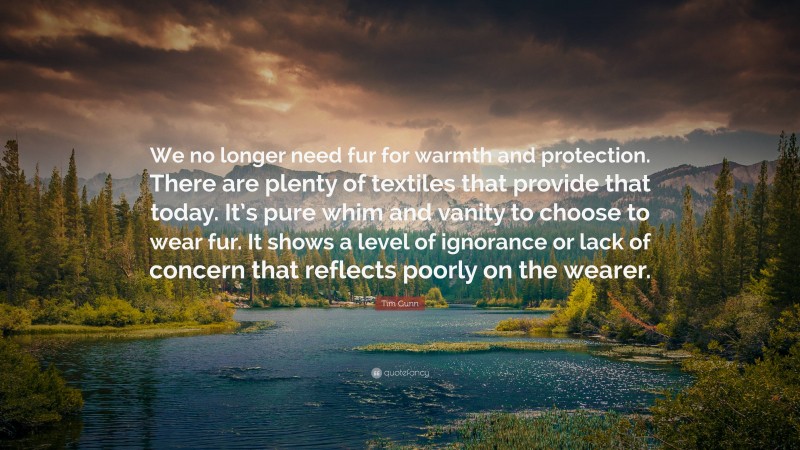 Tim Gunn Quote: “We no longer need fur for warmth and protection. There are plenty of textiles that provide that today. It’s pure whim and vanity to choose to wear fur. It shows a level of ignorance or lack of concern that reflects poorly on the wearer.”