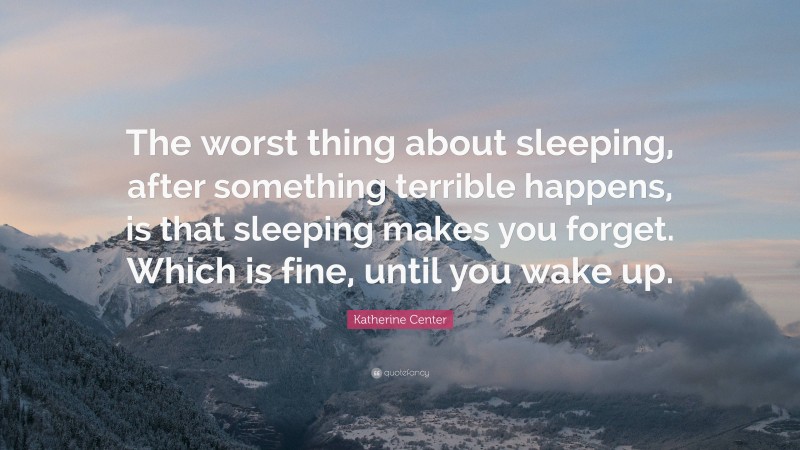 Katherine Center Quote: “The worst thing about sleeping, after something terrible happens, is that sleeping makes you forget. Which is fine, until you wake up.”