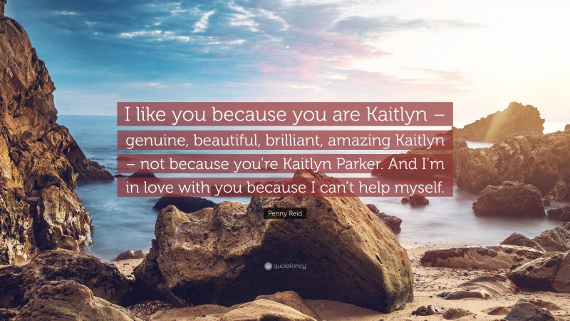 Penny Reid Quote: “I like you because you are Kaitlyn – genuine, beautiful, brilliant, amazing Kaitlyn – not because you’re Kaitlyn Parker. And I’m in love with you because I can’t help myself.”