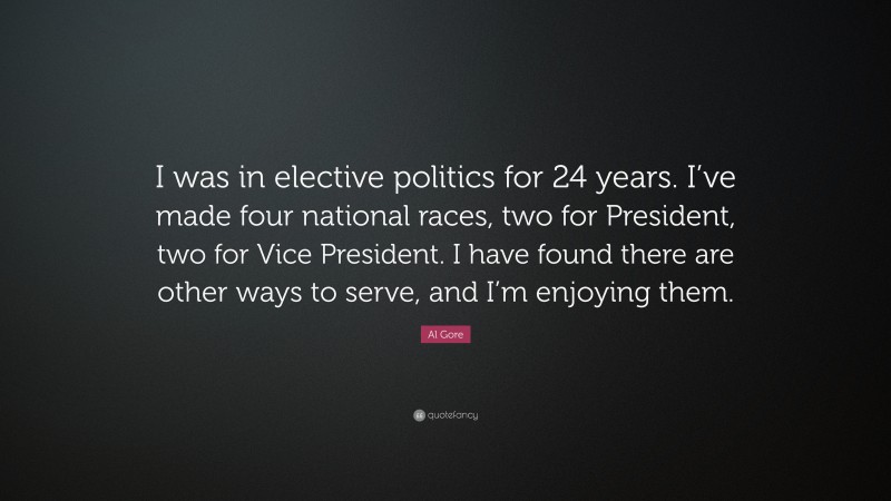 Al Gore Quote: “I was in elective politics for 24 years. I’ve made four national races, two for President, two for Vice President. I have found there are other ways to serve, and I’m enjoying them.”